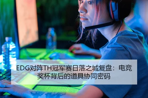 EDG对阵TH冠军赛日落之城复盘：电竞奖杯背后的道具协同密码